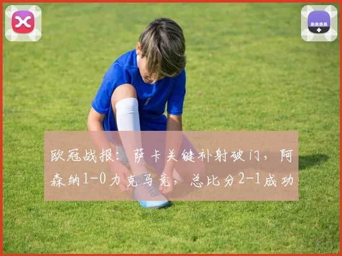 欧冠战报：萨卡关键补射破门，阿森纳1-0力克马竞，总比分2-1成功晋级
