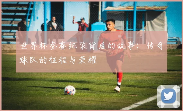 世界杯参赛纪录背后的故事：传奇球队的征程与荣耀