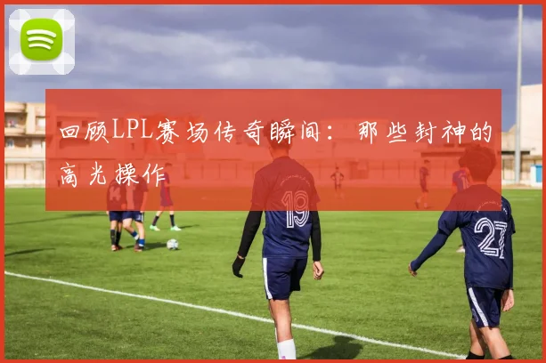 回顾LPL赛场传奇瞬间：那些封神的高光操作