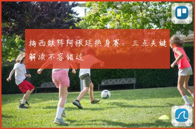 梅西缺阵阿根廷热身赛，三点关键解读不容错过