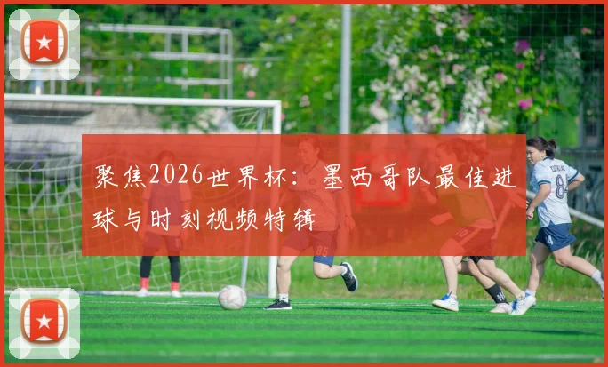 聚焦2026世界杯：墨西哥队最佳进球与时刻视频特辑