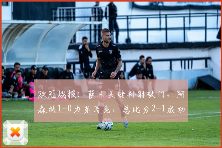 欧冠战报：萨卡关键补射破门，阿森纳1-0力克马竞，总比分2-1成功晋级