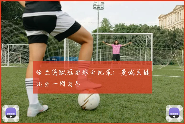 哈兰德欧冠进球全纪录：曼城关键比分一网打尽