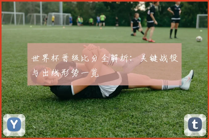 世界杯晋级比分全解析：关键战役与出线形势一览