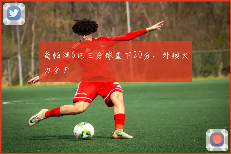 尚帕涅6记三分球轰下20分，外线火力全开