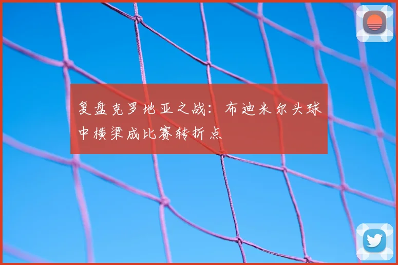 复盘克罗地亚之战：布迪米尔头球中横梁成比赛转折点