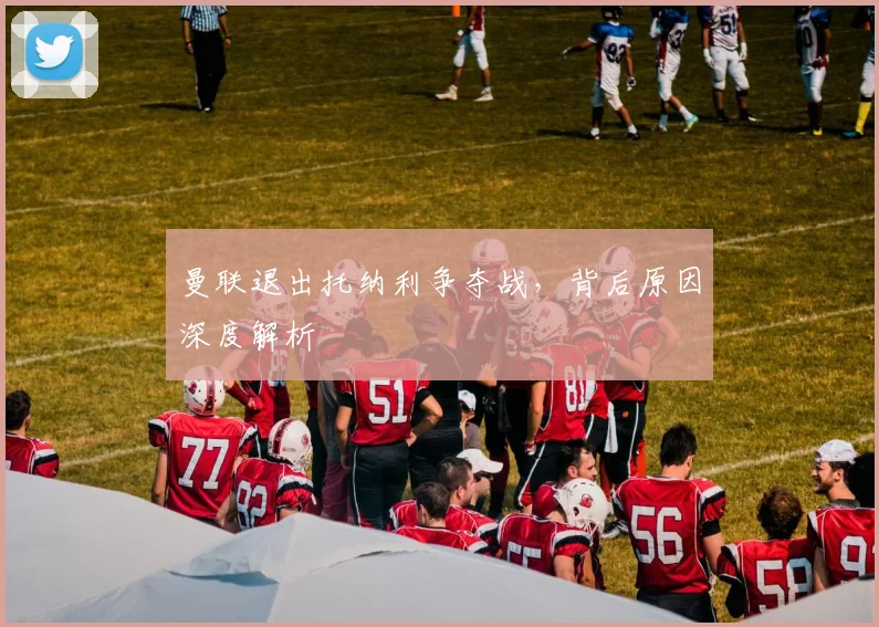 曼联退出托纳利争夺战，背后原因深度解析