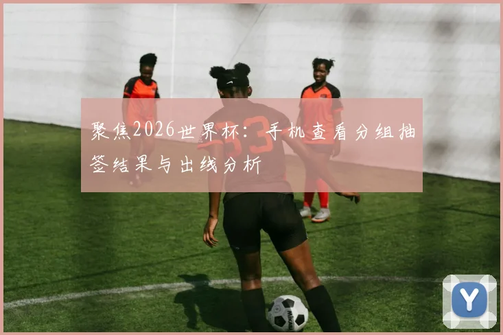 聚焦2026世界杯：手机查看分组抽签结果与出线分析