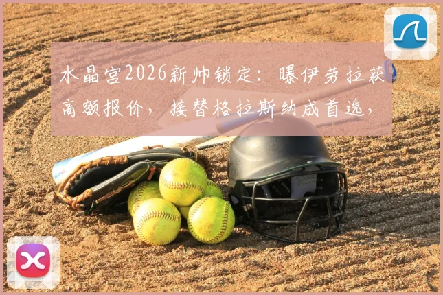 水晶宫2026新帅锁定：曝伊劳拉获高额报价，接替格拉斯纳成首选，内部细节披露