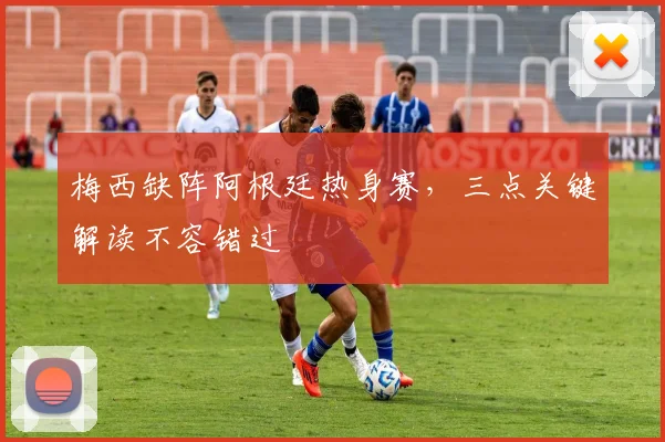 梅西缺阵阿根廷热身赛，三点关键解读不容错过