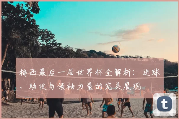 梅西最后一届世界杯全解析：进球、助攻与领袖力量的完美展现
