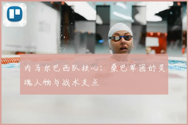 内马尔巴西队核心：桑巴军团的灵魂人物与战术支点