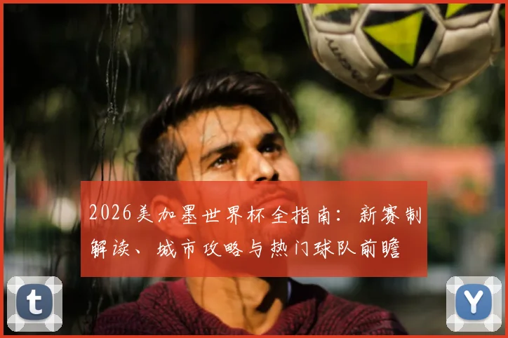 2026美加墨世界杯全指南：新赛制解读、城市攻略与热门球队前瞻