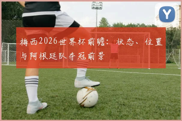 梅西2026世界杯前瞻：状态、位置与阿根廷队夺冠前景