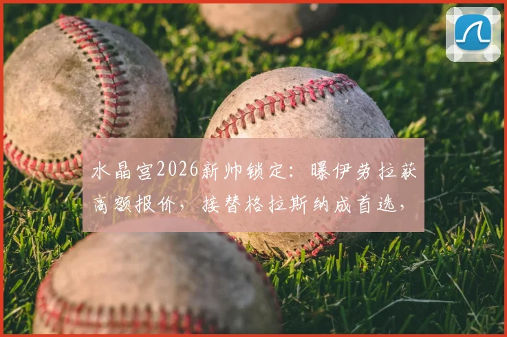 水晶宫2026新帅锁定：曝伊劳拉获高额报价，接替格拉斯纳成首选，内部细节披露
