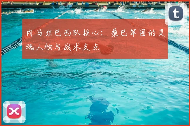 内马尔巴西队核心：桑巴军团的灵魂人物与战术支点
